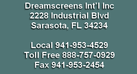 Dreamscreens Int’l Inc
2228 Industrial Blvd
Sarasota, FL 34234

Local 941-953-4529
Toll Free 888-757-0929
Fax 941-953-2454




